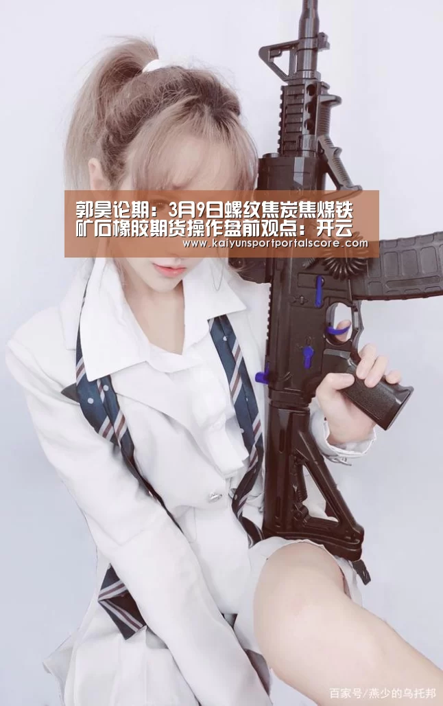 郭昊论期:3月9日螺纹焦炭焦煤铁矿石橡胶期货操作盘前观点:开云体育稳定访问(图3) 开云体育稳定访问